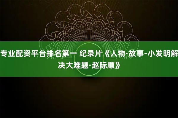 专业配资平台排名第一 纪录片《人物·故事-小发明解决大难题·赵际顺》