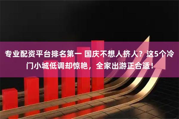 专业配资平台排名第一 国庆不想人挤人？这5个冷门小城低调却惊艳，全家出游正合适！