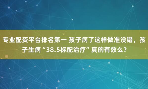 专业配资平台排名第一 孩子病了这样做准没错，孩子生病“38.5标配治疗”真的有效么？