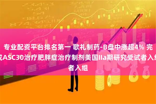 专业配资平台排名第一 歌礼制药-B盘中涨超4% 完成ASC30治疗肥胖症治疗制剂美国IIa期研究受试者入组