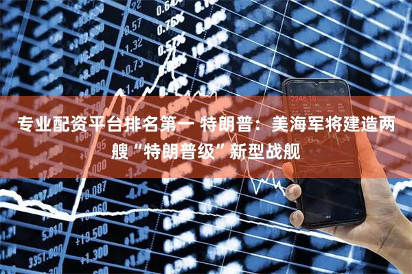 专业配资平台排名第一 特朗普：美海军将建造两艘“特朗普级”新型战舰