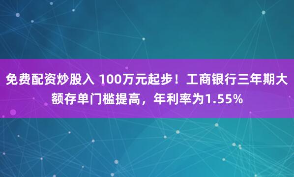 免费配资炒股入 100万元起步！工商银行三年期大额存单门槛提高，年利率为1.55%