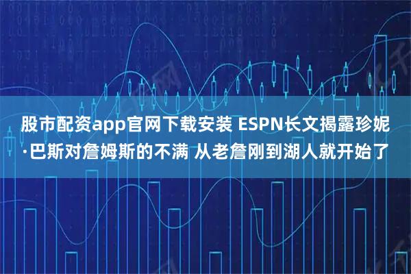 股市配资app官网下载安装 ESPN长文揭露珍妮·巴斯对詹姆斯的不满 从老詹刚到湖人就开始了
