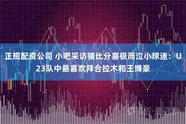 正规配资公司 小吧采访猜比分喜极而泣小球迷：U23队中最喜欢拜合拉木和王博豪