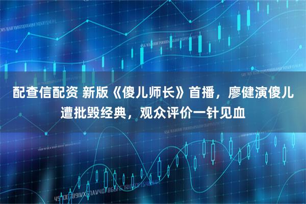 配查信配资 新版《傻儿师长》首播，廖健演傻儿遭批毁经典，观众评价一针见血