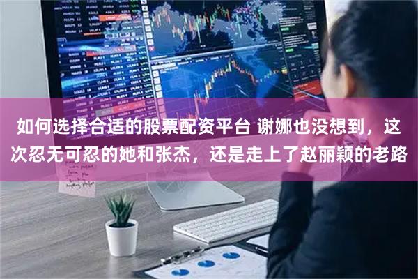 如何选择合适的股票配资平台 谢娜也没想到，这次忍无可忍的她和张杰，还是走上了赵丽颖的老路
