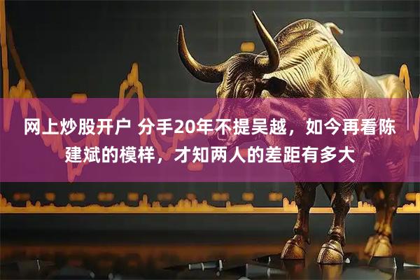 网上炒股开户 分手20年不提吴越，如今再看陈建斌的模样，才知两人的差距有多大