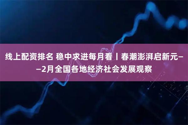 线上配资排名 稳中求进每月看丨春潮澎湃启新元——2月全国各地经济社会发展观察