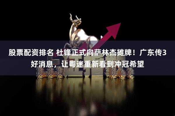 股票配资排名 杜锋正式向萨林杰摊牌！广东传3好消息，让粤迷重新看到冲冠希望