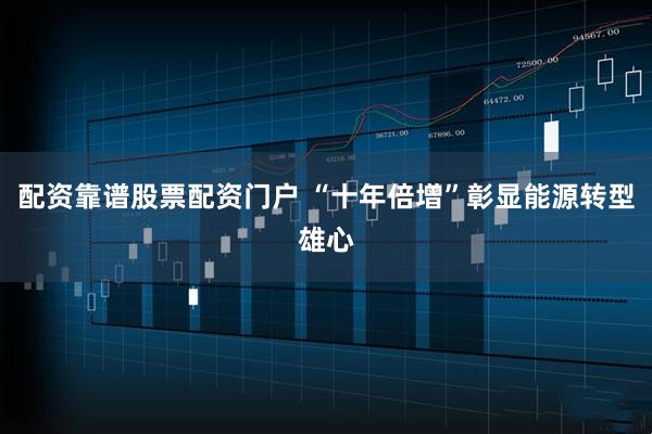 配资靠谱股票配资门户 “十年倍增”彰显能源转型雄心