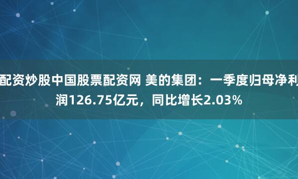 配资炒股中国股票配资网 美的集团：一季度归母净利润126.75亿元，同比增长2.03%