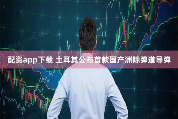 配资app下载 土耳其公布首款国产洲际弹道导弹