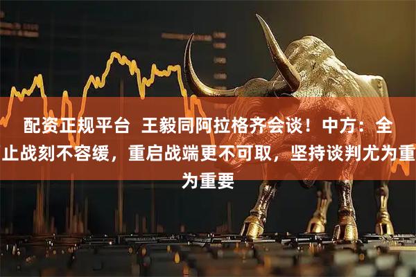 配资正规平台  王毅同阿拉格齐会谈！中方：全面止战刻不容缓，重启战端更不可取，坚持谈判尤为重要