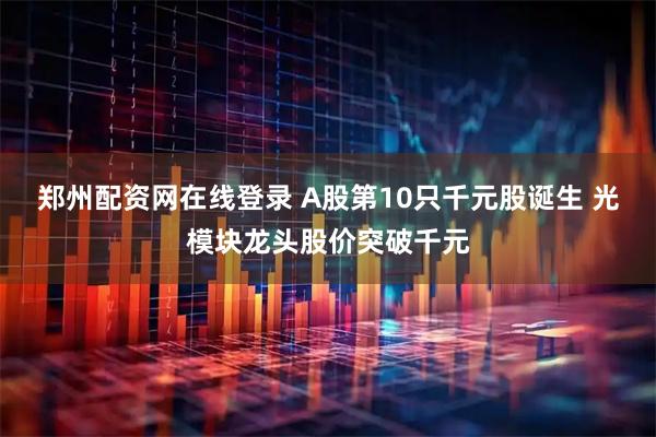 郑州配资网在线登录 A股第10只千元股诞生 光模块龙头股价突破千元