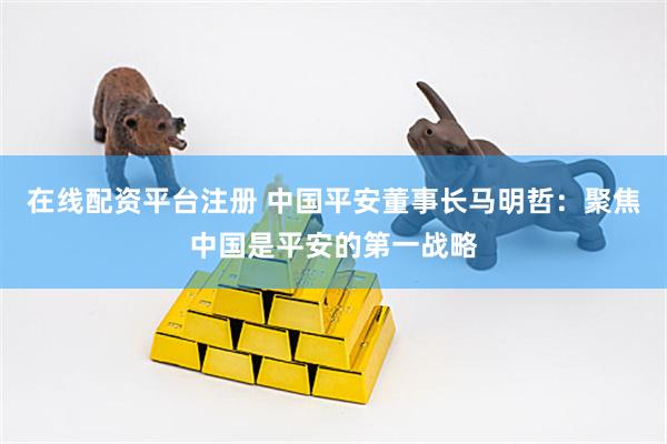 在线配资平台注册 中国平安董事长马明哲：聚焦中国是平安的第一战略