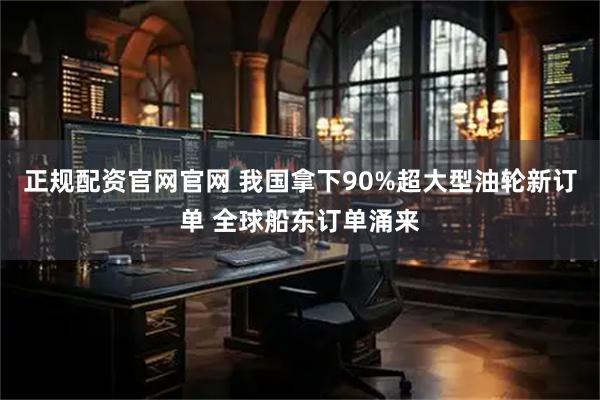 正规配资官网官网 我国拿下90%超大型油轮新订单 全球船东订单涌来