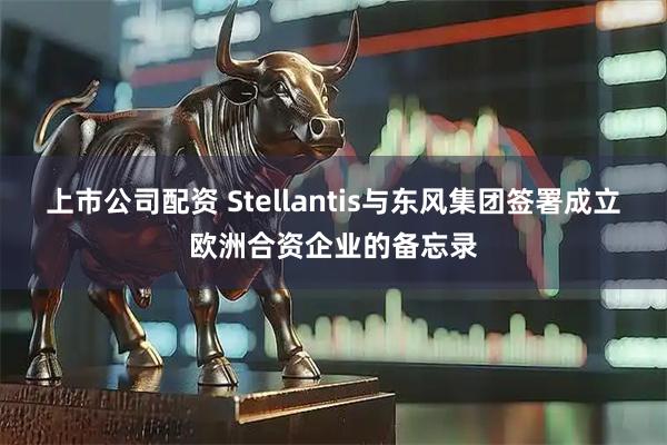 上市公司配资 Stellantis与东风集团签署成立欧洲合资企业的备忘录