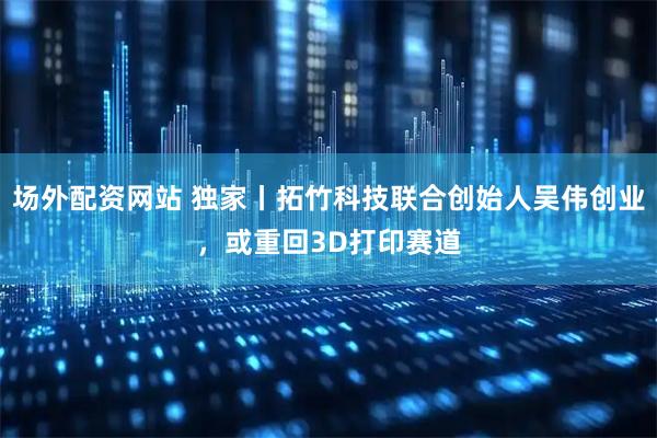 场外配资网站 独家丨拓竹科技联合创始人吴伟创业，或重回3D打印赛道