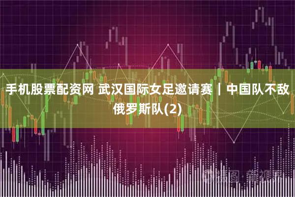 手机股票配资网 武汉国际女足邀请赛｜中国队不敌俄罗斯队(2)