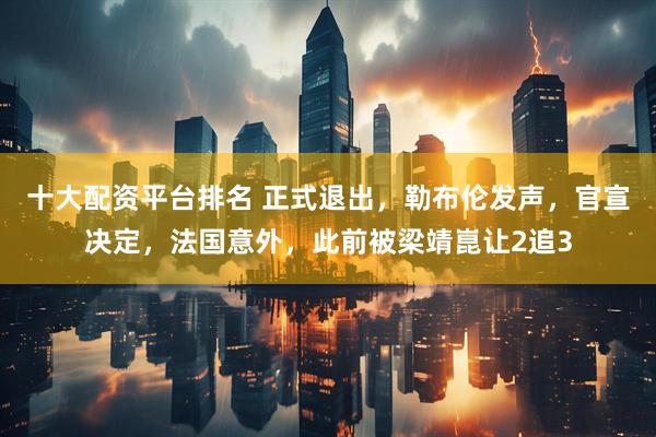 十大配资平台排名 正式退出，勒布伦发声，官宣决定，法国意外，此前被梁靖崑让2追3